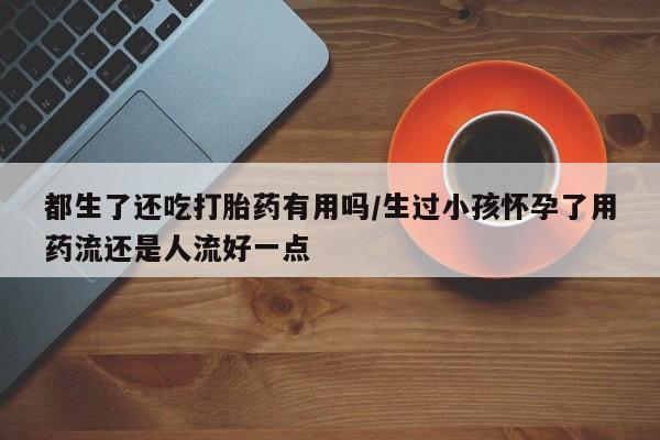 私下打胎药在线购买，都生了还吃打胎药有用吗/生过小孩怀孕了用药流还是人流好一点