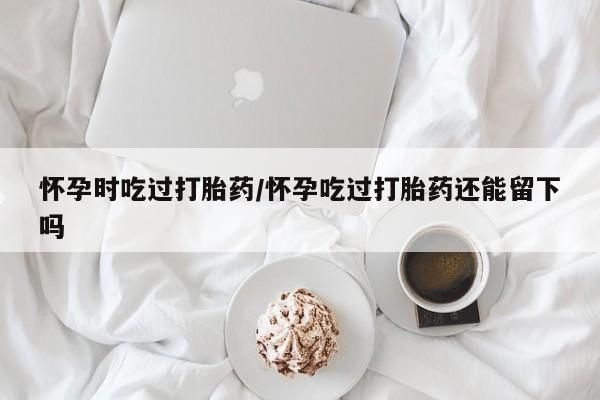 私下打胎药在线购买，怀孕时吃过打胎药/怀孕吃过打胎药还能留下吗