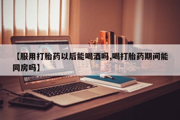 私下打胎药在线购买，【服用打胎药以后能喝酒吗,喝打胎药期间能同房吗】