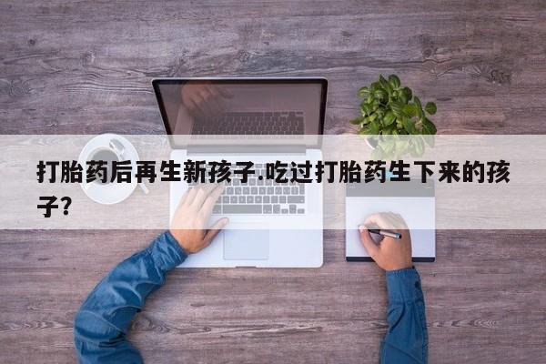 私下打胎药在线购买,打胎药后再生新孩子.吃过打胎药生下来的孩子?