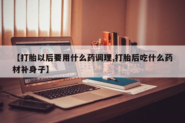 私下打胎药在线购买，【打胎以后要用什么药调理,打胎后吃什么药材补身子】