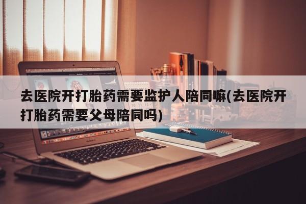 私下打胎药在线购买，去医院开打胎药需要监护人陪同嘛(去医院开打胎药需要父母陪同吗)