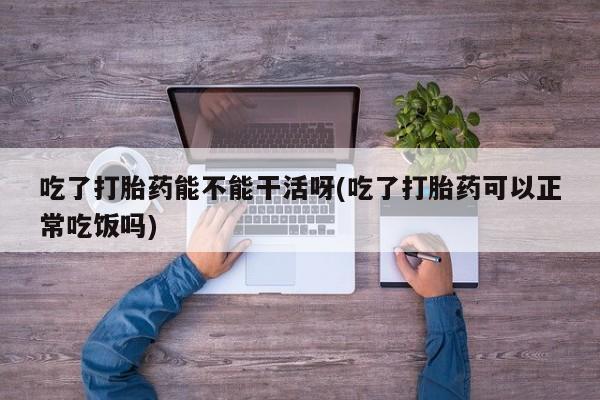 私下打胎药在线购买，吃了打胎药能不能干活呀(吃了打胎药可以正常吃饭吗)