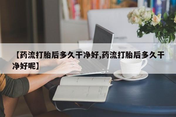 私下打胎药在线购买，【药流打胎后多久干净好,药流打胎后多久干净好呢】