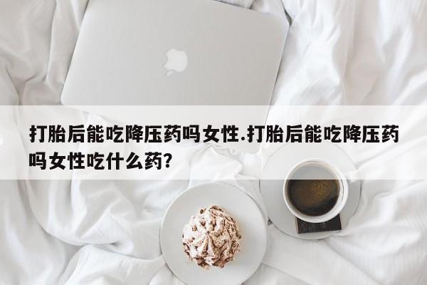 私下打胎药在线购买，打胎后能吃降压药吗女性.打胎后能吃降压药吗女性吃什么药？