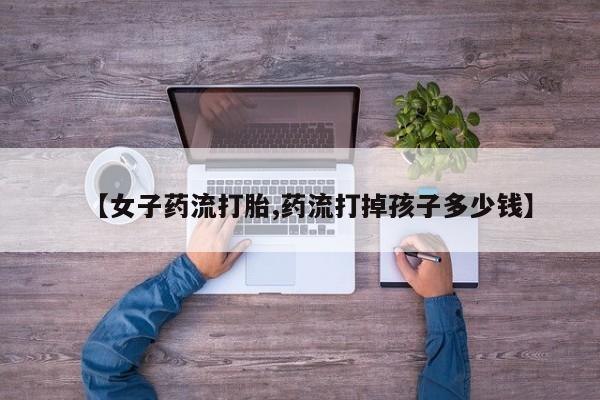 私下打胎药在线购买，【女子药流打胎,药流打掉孩子多少钱】