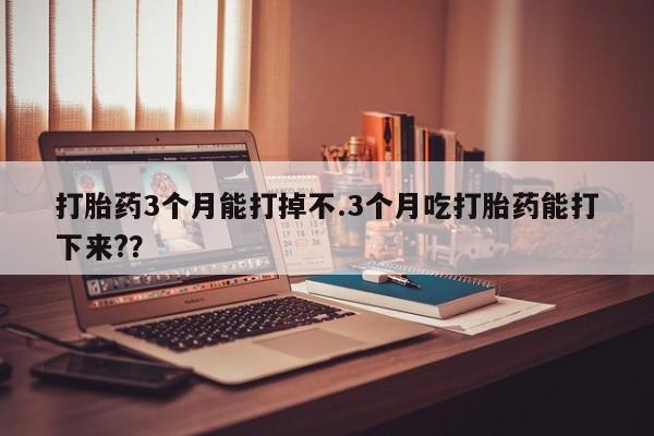 私下打胎药在线购买，打胎药3个月能打掉不.3个月吃打胎药能打下来?？