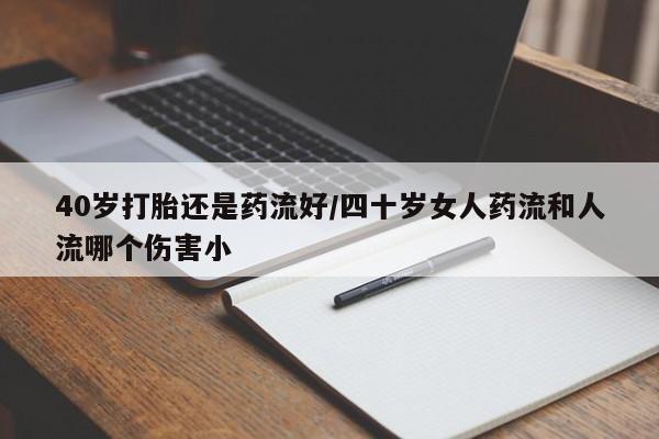 私下打胎药在线购买，40岁打胎还是药流好/四十岁女人药流和人流哪个伤害小