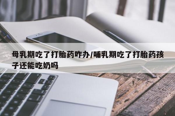 私下打胎药在线购买，母乳期吃了打胎药咋办/哺乳期吃了打胎药孩子还能吃奶吗