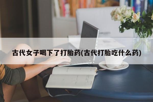 私下打胎药在线购买，古代女子喝下了打胎药(古代打胎吃什么药)