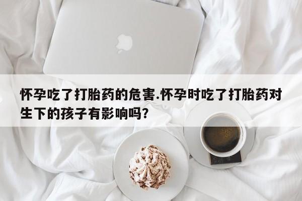 私下打胎药在线购买，怀孕吃了打胎药的危害.怀孕时吃了打胎药对生下的孩子有影响吗？