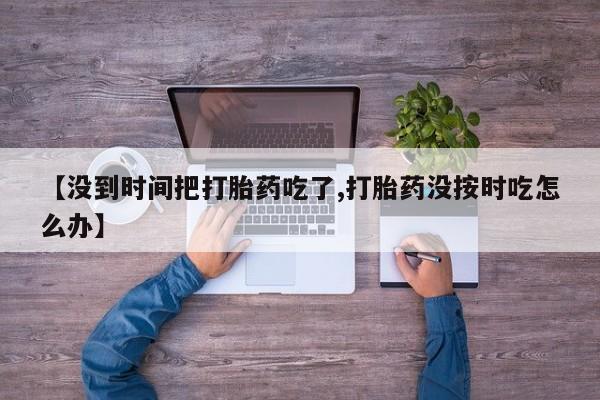私下打胎药在线购买，【没到时间把打胎药吃了,打胎药没按时吃怎么办】