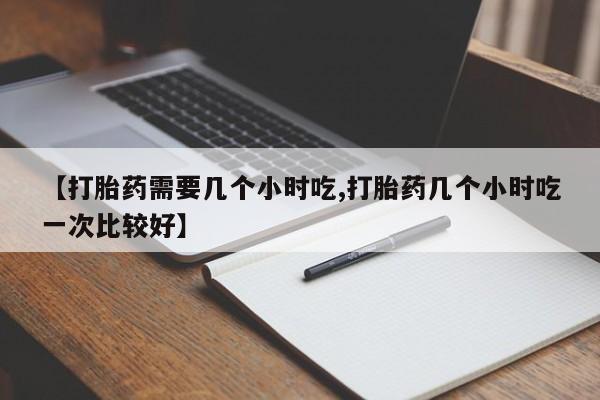 私下打胎药在线购买，【打胎药需要几个小时吃,打胎药几个小时吃一次比较好】
