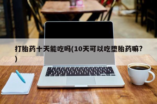私下打胎药在线购买，打胎药十天能吃吗(10天可以吃堕胎药嘛?)