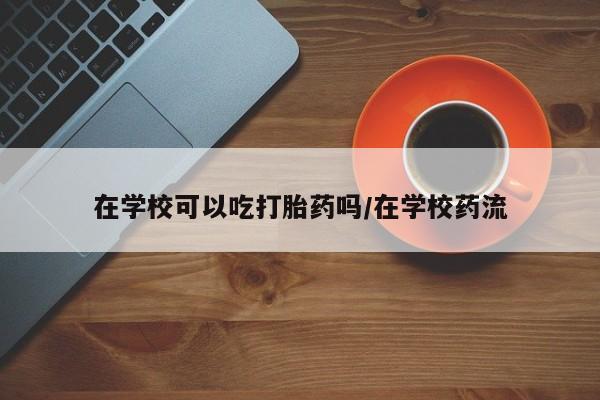 私下打胎药在线购买，在学校可以吃打胎药吗/在学校药流