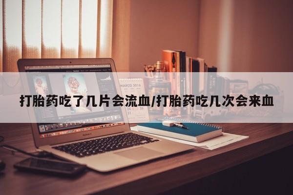 私下打胎药在线购买，打胎药吃了几片会流血/打胎药吃几次会来血