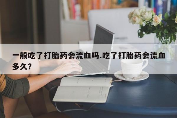 私下打胎药在线购买，一般吃了打胎药会流血吗.吃了打胎药会流血多久？