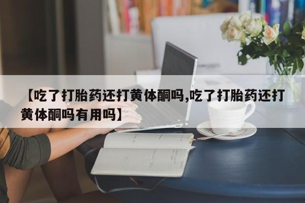 私下打胎药在线购买，【吃了打胎药还打黄体酮吗,吃了打胎药还打黄体酮吗有用吗】