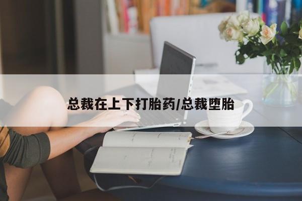 私下打胎药在线购买，总裁在上下打胎药/总裁堕胎