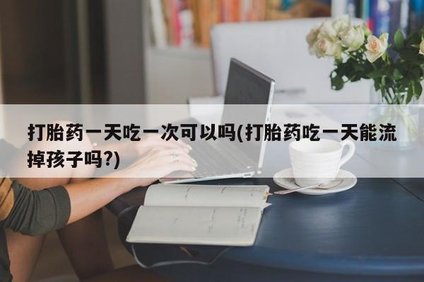 私下打胎药在线购买，打胎药一天吃一次可以吗(打胎药吃一天能流掉孩子吗?)