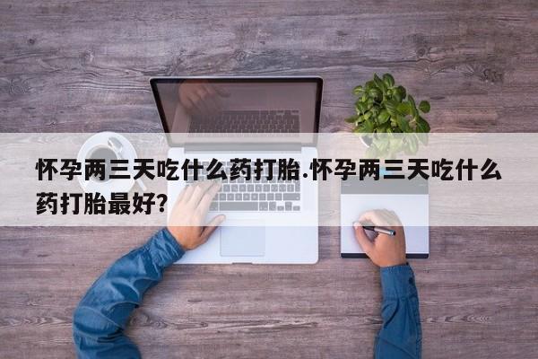 私下打胎药在线购买，怀孕两三天吃什么药打胎.怀孕两三天吃什么药打胎最好？