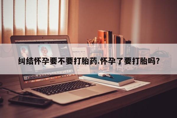 私下打胎药在线购买，纠结怀孕要不要打胎药.怀孕了要打胎吗？