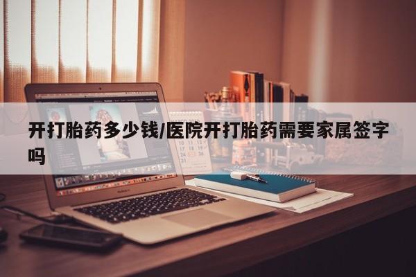 私下打胎药在线购买，开打胎药多少钱/医院开打胎药需要家属签字吗