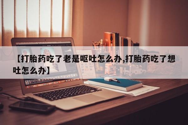 私下打胎药在线购买,【打胎药吃了老是呕吐怎么办,打胎药吃了想吐怎么办】