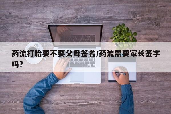 私下打胎药在线购买，药流打胎要不要父母签名/药流需要家长签字吗?