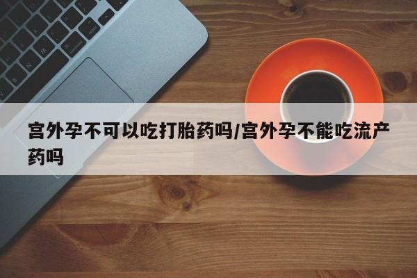 私下打胎药在线购买，宫外孕不可以吃打胎药吗/宫外孕不能吃流产药吗