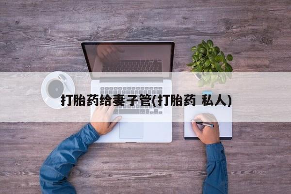 私下打胎药在线购买，打胎药给妻子管(打胎药 私人)