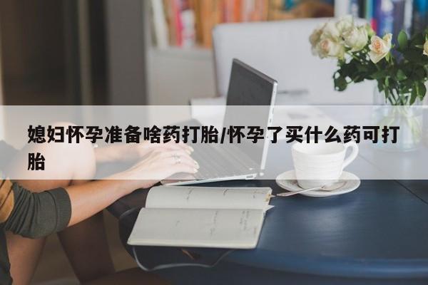 私下打胎药在线购买，媳妇怀孕准备啥药打胎/怀孕了买什么药可打胎