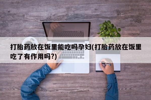 私下打胎药在线购买，打胎药放在饭里能吃吗孕妇(打胎药放在饭里吃了有作用吗?)