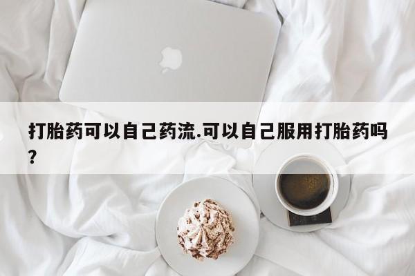私下打胎药在线购买，打胎药可以自己药流.可以自己服用打胎药吗？