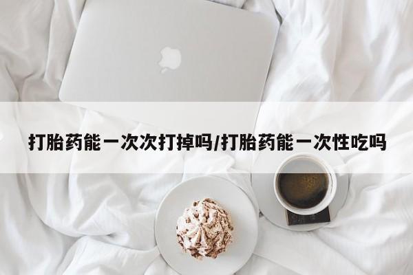 私下打胎药在线购买，打胎药能一次次打掉吗/打胎药能一次性吃吗