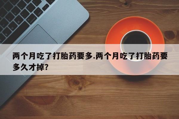 私下打胎药在线购买，两个月吃了打胎药要多.两个月吃了打胎药要多久才掉？