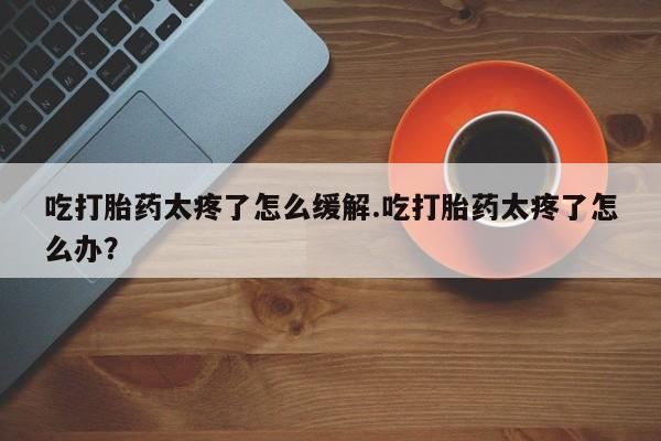 私下打胎药在线购买，吃打胎药太疼了怎么缓解.吃打胎药太疼了怎么办？