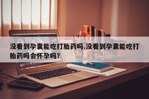 私下打胎药在线购买，没看到孕囊能吃打胎药吗.没看到孕囊能吃打胎药吗会怀孕吗？