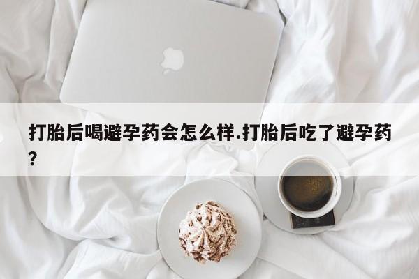 私下打胎药在线购买，打胎后喝避孕药会怎么样.打胎后吃了避孕药？