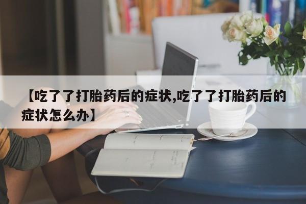 私下打胎药在线购买，【吃了了打胎药后的症状,吃了了打胎药后的症状怎么办】