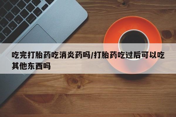 私下打胎药在线购买，吃完打胎药吃消炎药吗/打胎药吃过后可以吃其他东西吗
